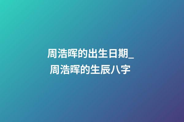 周浩晖的出生日期_  周浩晖的生辰八字
